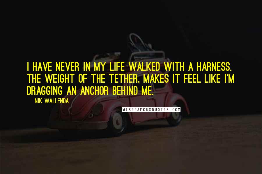 Nik Wallenda Quotes: I have never in my life walked with a harness. The weight of the tether, makes it feel like I'm dragging an anchor behind me.