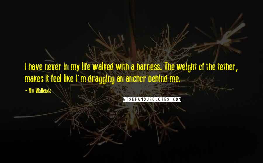 Nik Wallenda Quotes: I have never in my life walked with a harness. The weight of the tether, makes it feel like I'm dragging an anchor behind me.