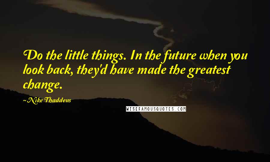 Nike Thaddeus Quotes: Do the little things. In the future when you look back, they'd have made the greatest change.