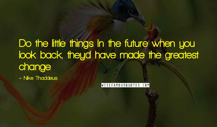 Nike Thaddeus Quotes: Do the little things. In the future when you look back, they'd have made the greatest change.