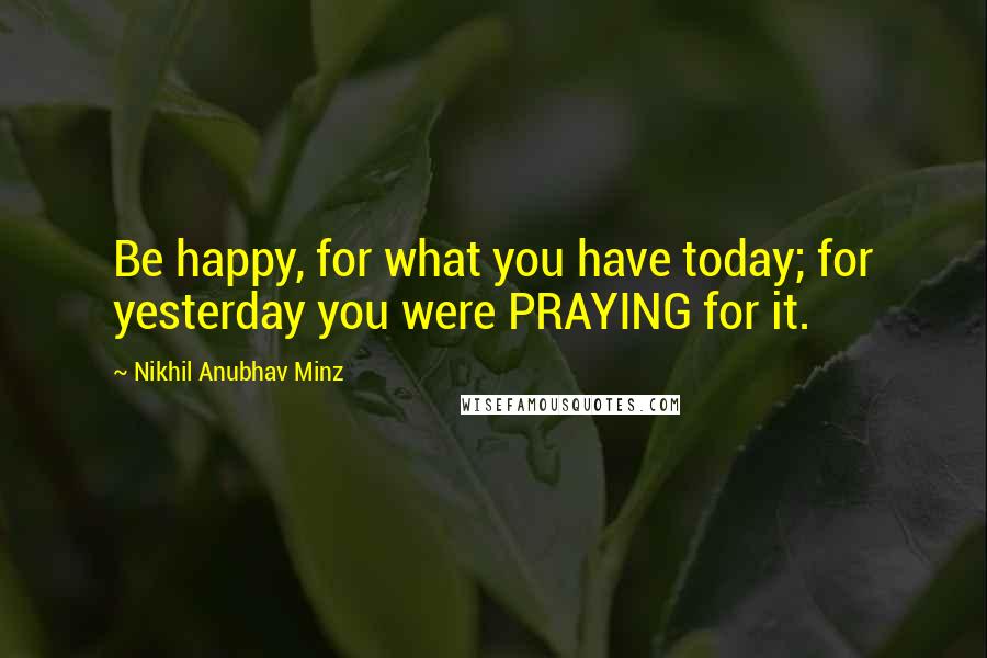 Nikhil Anubhav Minz Quotes: Be happy, for what you have today; for yesterday you were PRAYING for it.