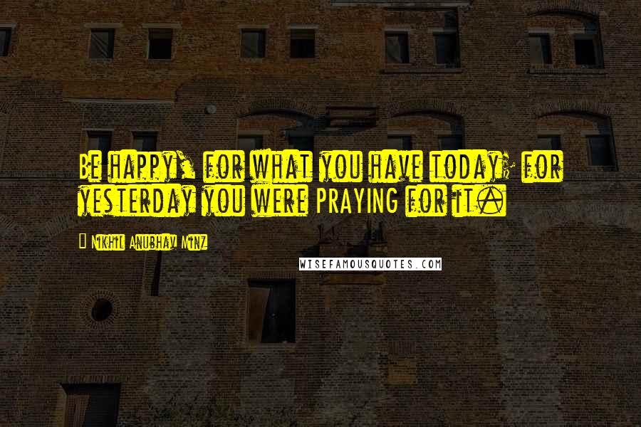 Nikhil Anubhav Minz Quotes: Be happy, for what you have today; for yesterday you were PRAYING for it.