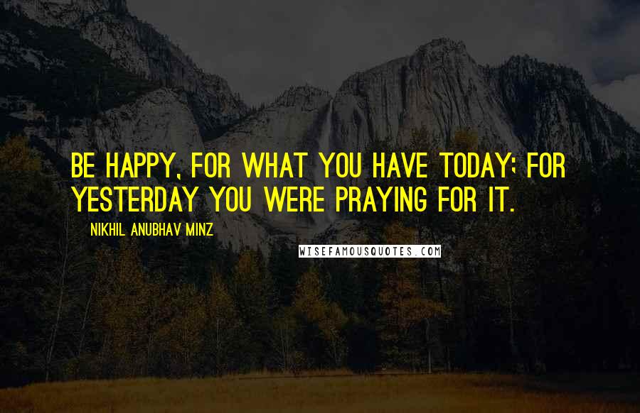 Nikhil Anubhav Minz Quotes: Be happy, for what you have today; for yesterday you were PRAYING for it.