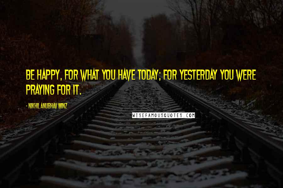 Nikhil Anubhav Minz Quotes: Be happy, for what you have today; for yesterday you were PRAYING for it.