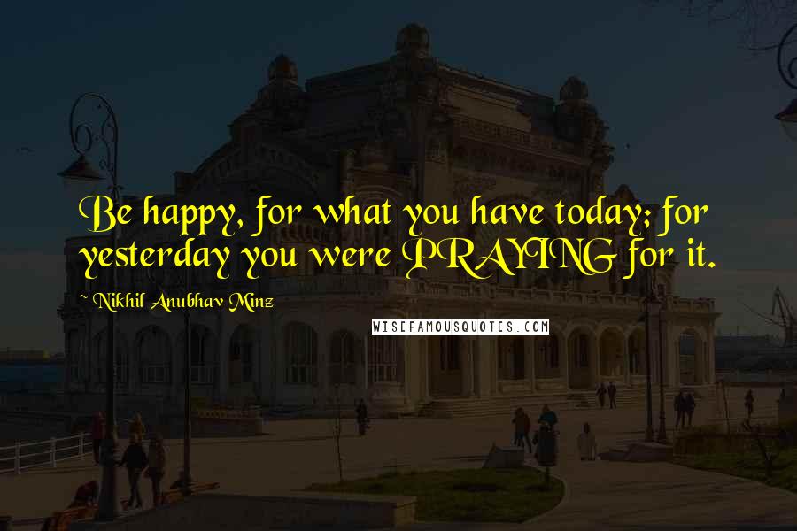 Nikhil Anubhav Minz Quotes: Be happy, for what you have today; for yesterday you were PRAYING for it.