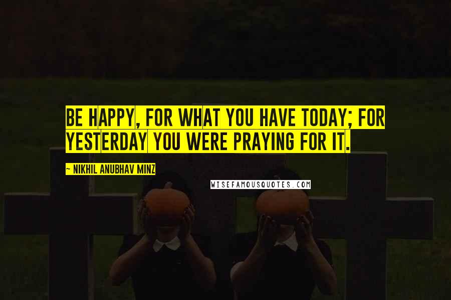 Nikhil Anubhav Minz Quotes: Be happy, for what you have today; for yesterday you were PRAYING for it.