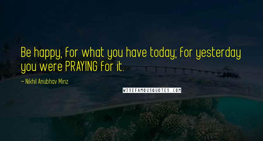 Nikhil Anubhav Minz Quotes: Be happy, for what you have today; for yesterday you were PRAYING for it.