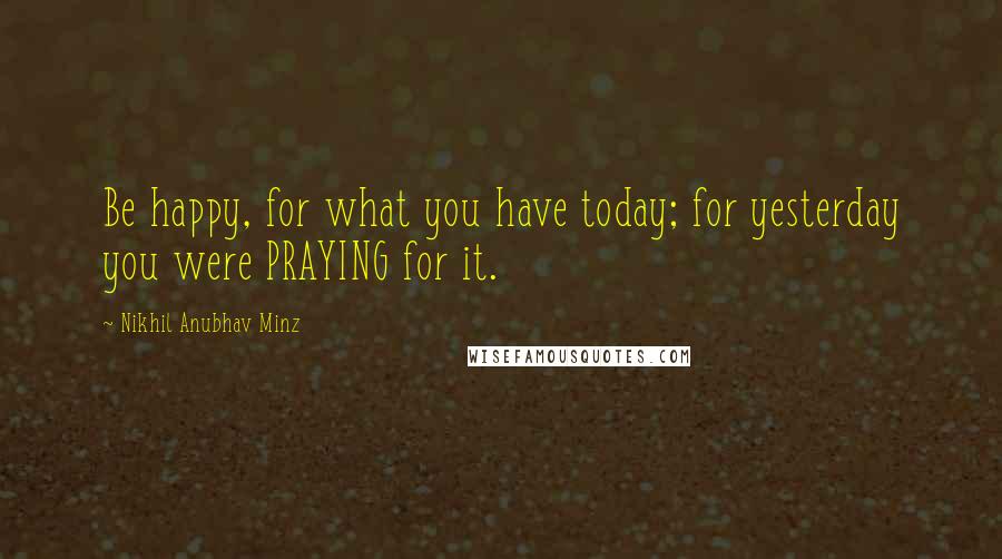 Nikhil Anubhav Minz Quotes: Be happy, for what you have today; for yesterday you were PRAYING for it.