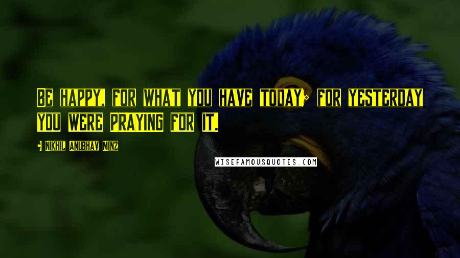 Nikhil Anubhav Minz Quotes: Be happy, for what you have today; for yesterday you were PRAYING for it.