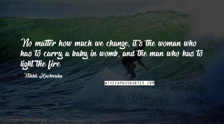 Nikhil Kushwaha Quotes: No matter how much we change, it's the woman who has to carry a baby in womb, and the man who has to light the fire