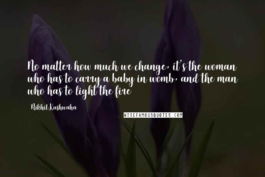 Nikhil Kushwaha Quotes: No matter how much we change, it's the woman who has to carry a baby in womb, and the man who has to light the fire