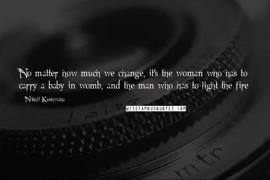 Nikhil Kushwaha Quotes: No matter how much we change, it's the woman who has to carry a baby in womb, and the man who has to light the fire