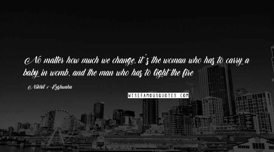 Nikhil Kushwaha Quotes: No matter how much we change, it's the woman who has to carry a baby in womb, and the man who has to light the fire