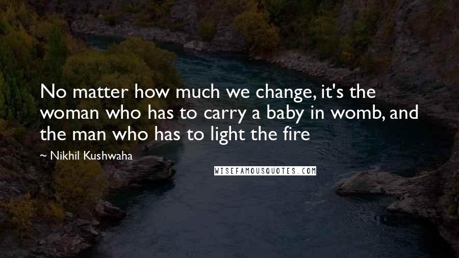 Nikhil Kushwaha Quotes: No matter how much we change, it's the woman who has to carry a baby in womb, and the man who has to light the fire