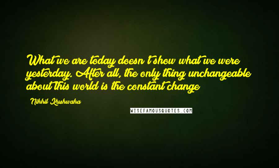 Nikhil Kushwaha Quotes: What we are today doesn't show what we were yesterday. After all, the only thing unchangeable about this world is the constant change