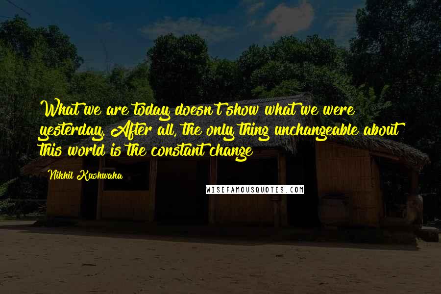 Nikhil Kushwaha Quotes: What we are today doesn't show what we were yesterday. After all, the only thing unchangeable about this world is the constant change