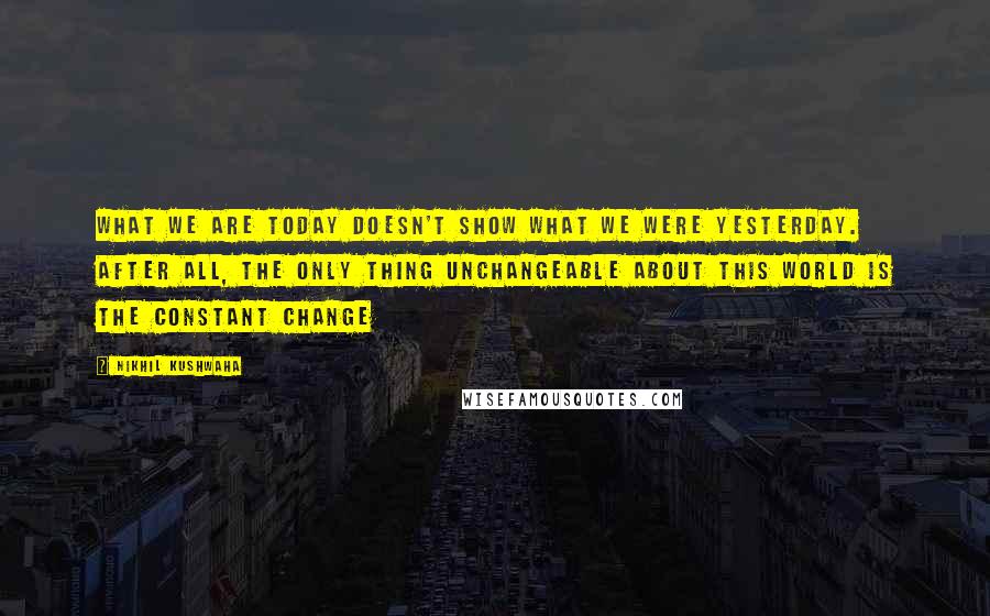 Nikhil Kushwaha Quotes: What we are today doesn't show what we were yesterday. After all, the only thing unchangeable about this world is the constant change