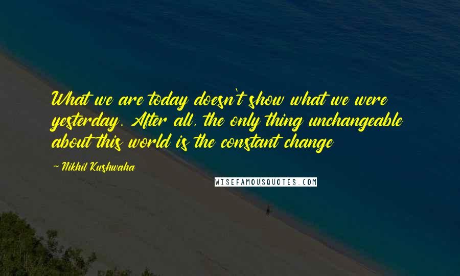 Nikhil Kushwaha Quotes: What we are today doesn't show what we were yesterday. After all, the only thing unchangeable about this world is the constant change