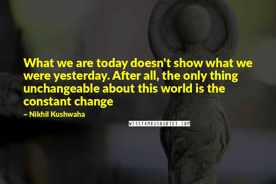 Nikhil Kushwaha Quotes: What we are today doesn't show what we were yesterday. After all, the only thing unchangeable about this world is the constant change