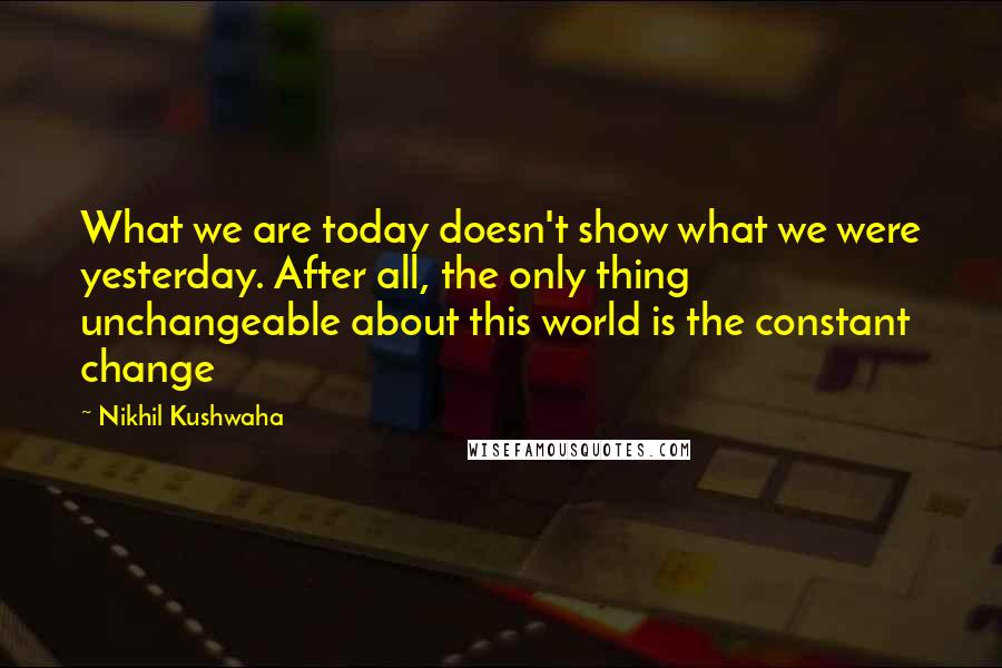 Nikhil Kushwaha Quotes: What we are today doesn't show what we were yesterday. After all, the only thing unchangeable about this world is the constant change