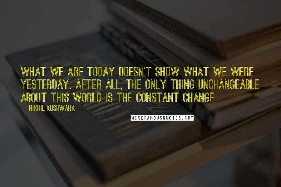 Nikhil Kushwaha Quotes: What we are today doesn't show what we were yesterday. After all, the only thing unchangeable about this world is the constant change