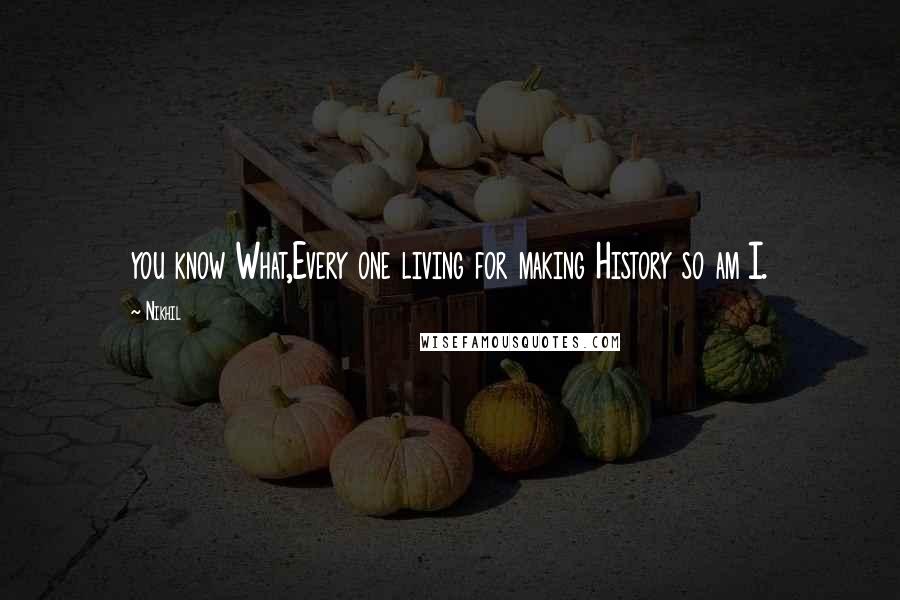 Nikhil Quotes: you know What,Every one living for making History so am I.