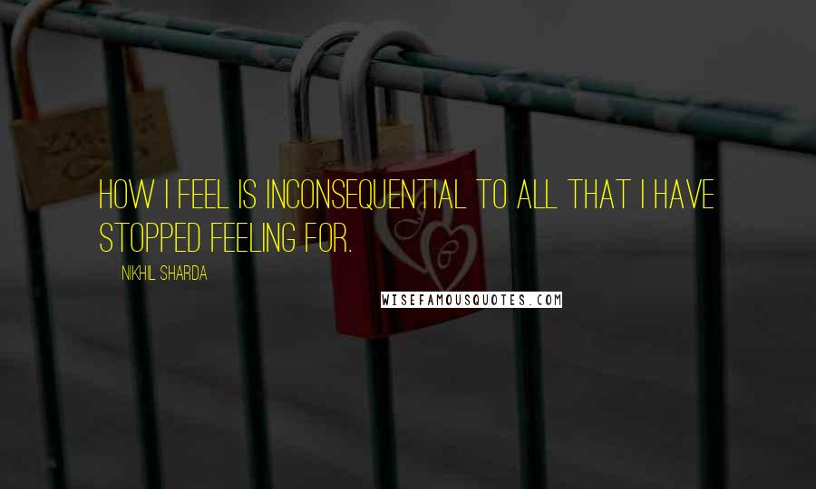 Nikhil Sharda Quotes: How I feel is inconsequential to all that I have stopped feeling for.