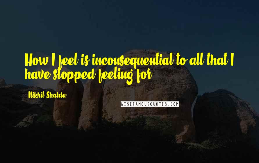 Nikhil Sharda Quotes: How I feel is inconsequential to all that I have stopped feeling for.