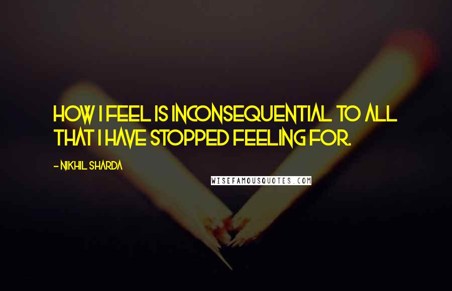 Nikhil Sharda Quotes: How I feel is inconsequential to all that I have stopped feeling for.