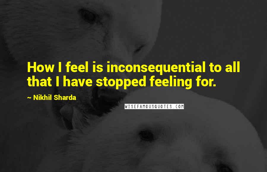 Nikhil Sharda Quotes: How I feel is inconsequential to all that I have stopped feeling for.