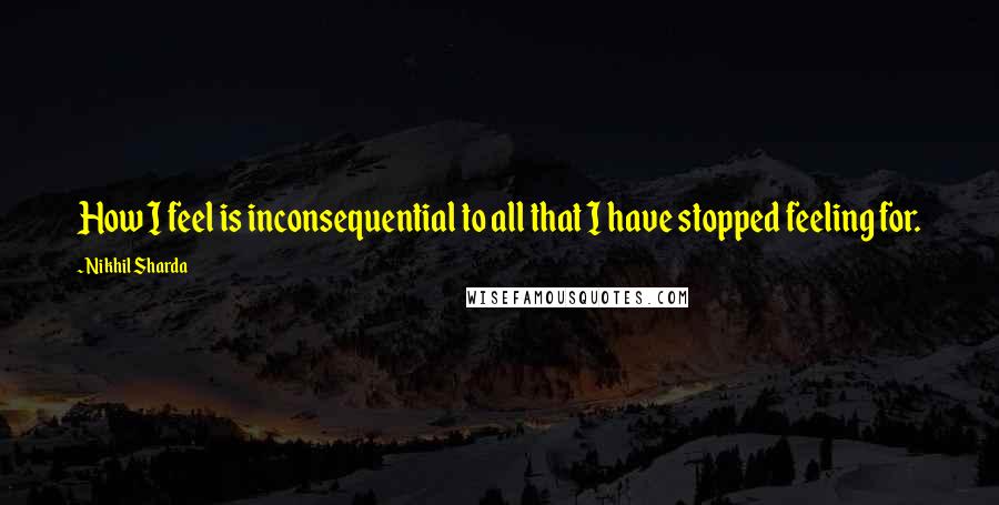 Nikhil Sharda Quotes: How I feel is inconsequential to all that I have stopped feeling for.