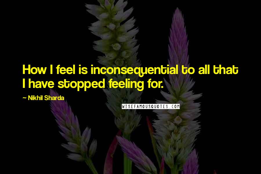 Nikhil Sharda Quotes: How I feel is inconsequential to all that I have stopped feeling for.