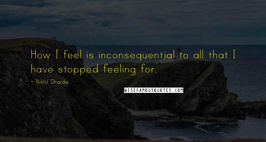 Nikhil Sharda Quotes: How I feel is inconsequential to all that I have stopped feeling for.