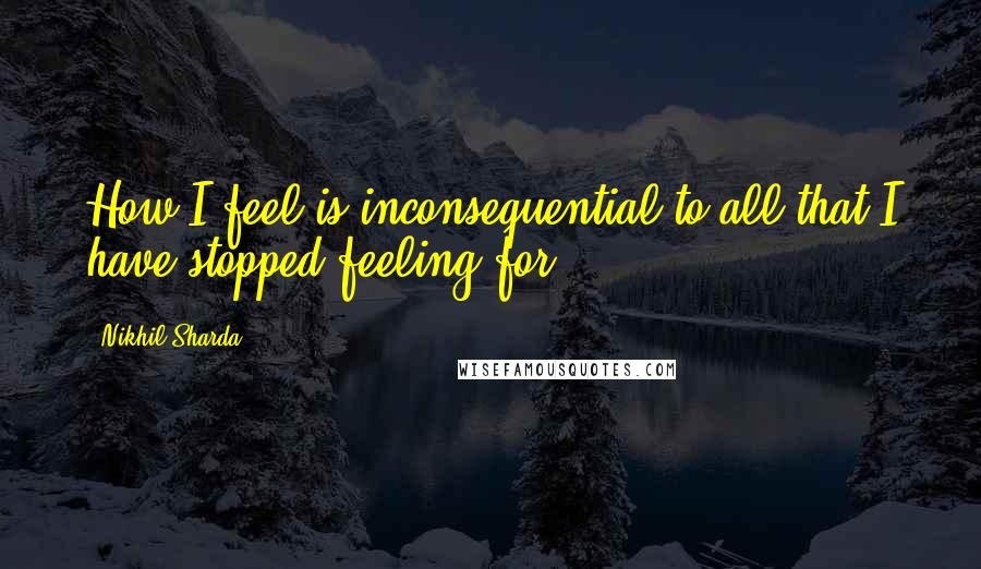 Nikhil Sharda Quotes: How I feel is inconsequential to all that I have stopped feeling for.