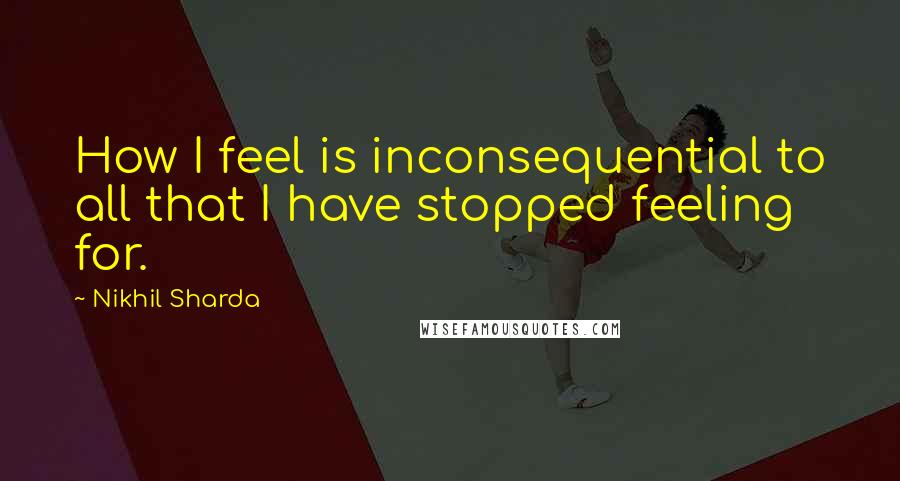 Nikhil Sharda Quotes: How I feel is inconsequential to all that I have stopped feeling for.