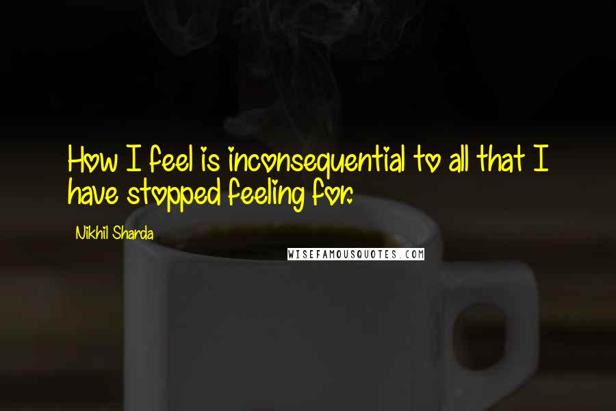 Nikhil Sharda Quotes: How I feel is inconsequential to all that I have stopped feeling for.