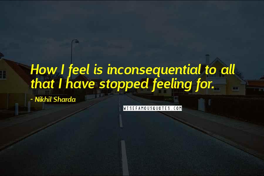 Nikhil Sharda Quotes: How I feel is inconsequential to all that I have stopped feeling for.