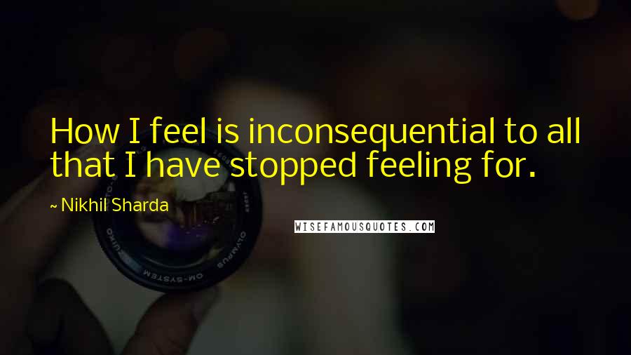 Nikhil Sharda Quotes: How I feel is inconsequential to all that I have stopped feeling for.