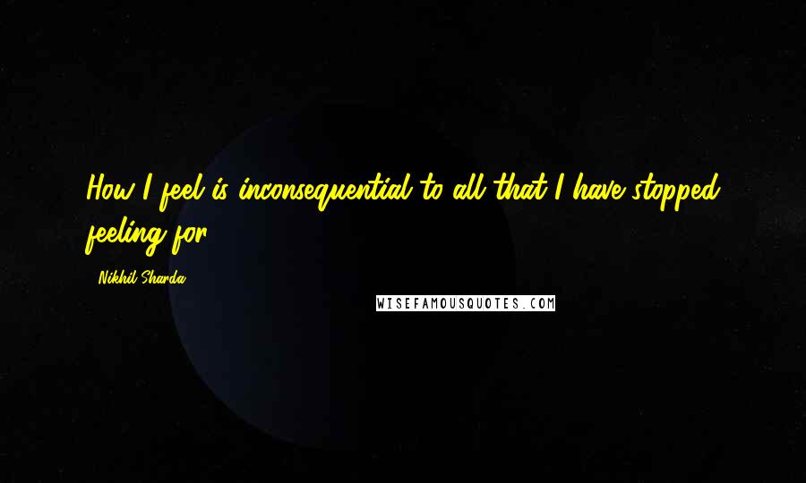 Nikhil Sharda Quotes: How I feel is inconsequential to all that I have stopped feeling for.