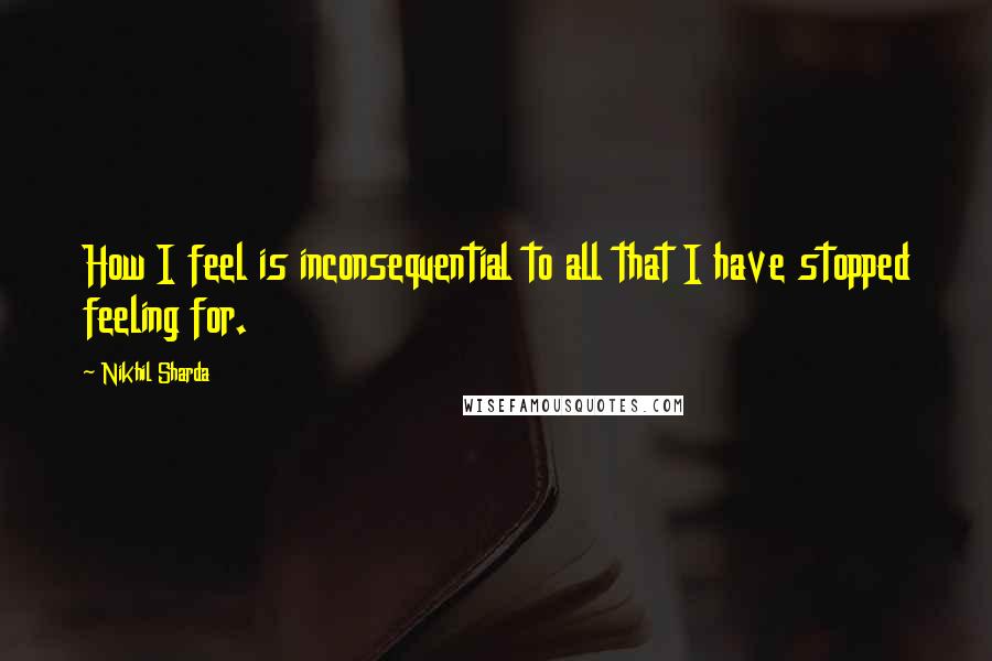 Nikhil Sharda Quotes: How I feel is inconsequential to all that I have stopped feeling for.