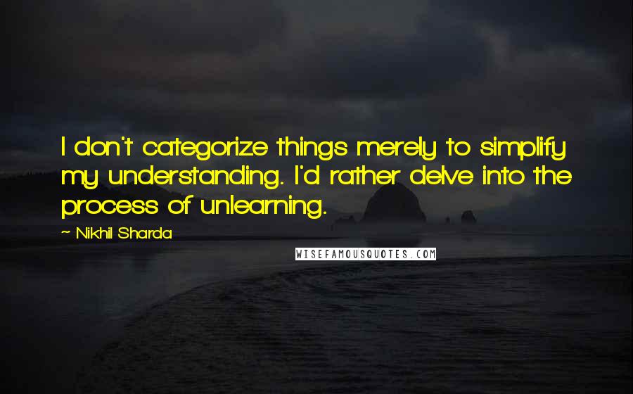 Nikhil Sharda Quotes: I don't categorize things merely to simplify my understanding. I'd rather delve into the process of unlearning.