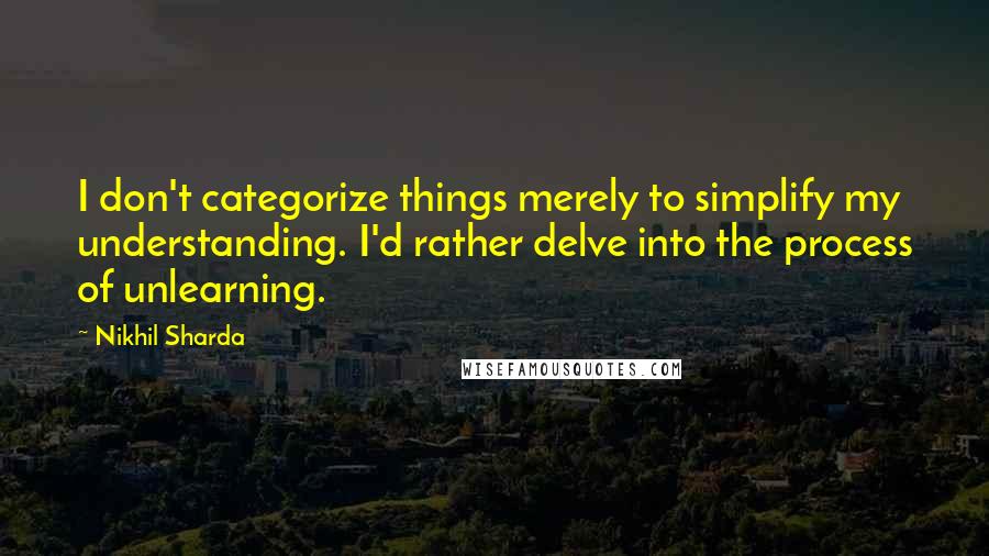 Nikhil Sharda Quotes: I don't categorize things merely to simplify my understanding. I'd rather delve into the process of unlearning.