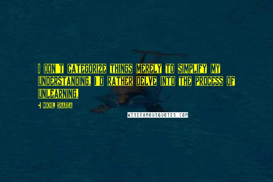 Nikhil Sharda Quotes: I don't categorize things merely to simplify my understanding. I'd rather delve into the process of unlearning.