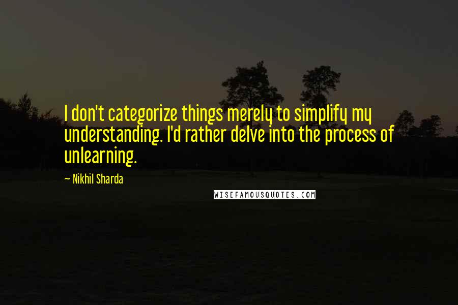 Nikhil Sharda Quotes: I don't categorize things merely to simplify my understanding. I'd rather delve into the process of unlearning.