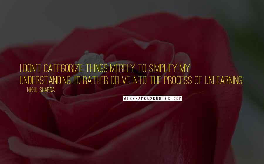 Nikhil Sharda Quotes: I don't categorize things merely to simplify my understanding. I'd rather delve into the process of unlearning.