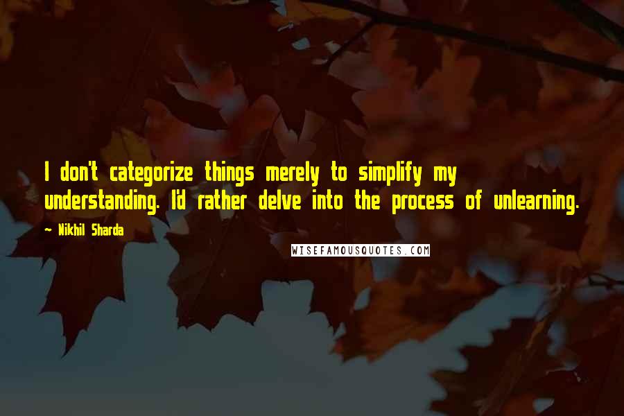 Nikhil Sharda Quotes: I don't categorize things merely to simplify my understanding. I'd rather delve into the process of unlearning.