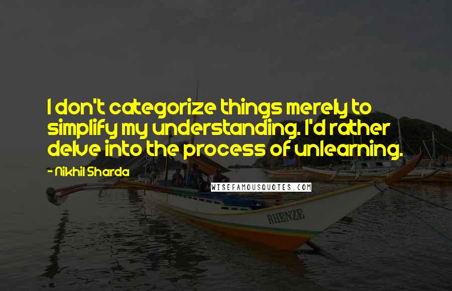 Nikhil Sharda Quotes: I don't categorize things merely to simplify my understanding. I'd rather delve into the process of unlearning.