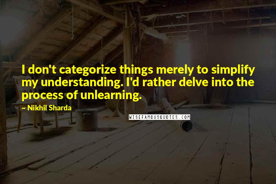 Nikhil Sharda Quotes: I don't categorize things merely to simplify my understanding. I'd rather delve into the process of unlearning.