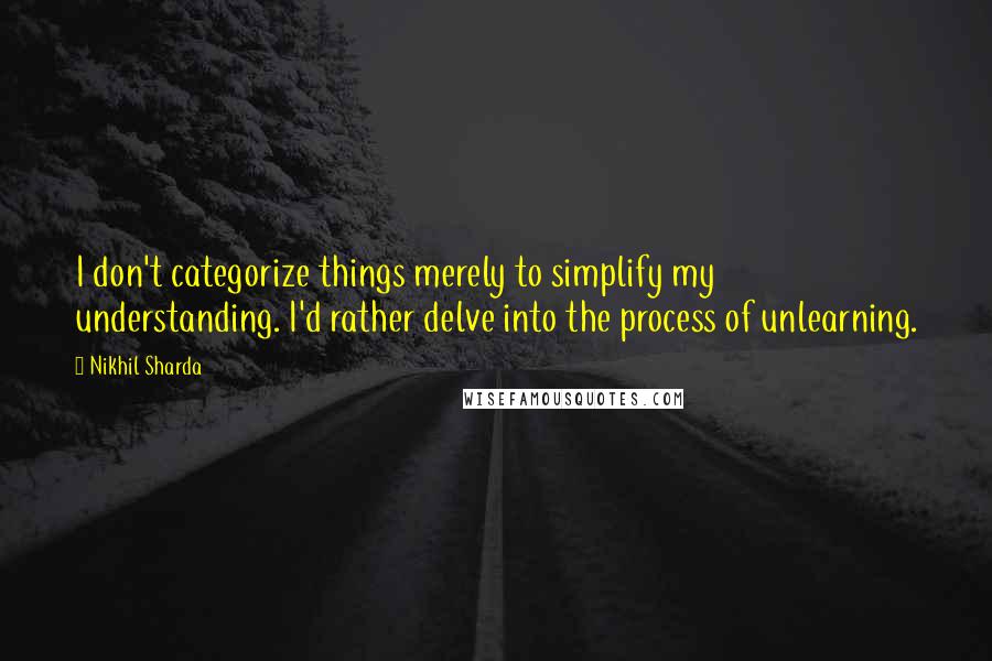 Nikhil Sharda Quotes: I don't categorize things merely to simplify my understanding. I'd rather delve into the process of unlearning.