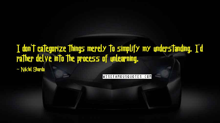 Nikhil Sharda Quotes: I don't categorize things merely to simplify my understanding. I'd rather delve into the process of unlearning.